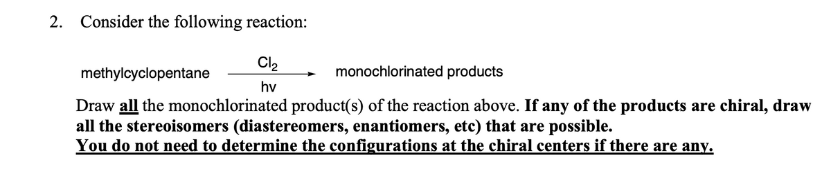 2. Consider the following reaction:
Cl2
methylcyclopentane
monochlorinated products
hv
Draw all the monochlorinated product(s) of the reaction above. If any of the products are chiral, draw
all the stereoisomers (diastereomers, enantiomers, etc) that are possible.
You do not need to determine the configurations at the chiral centers if there are any.
