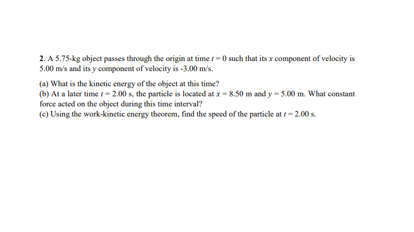 2. A 5.75-kg object passes through the origin at time t = 0 such that its x component of velocity is
5.00 m/s and its y component of velocity is -3.00 m/s.
(a) What is the kinetic energy of the object at this time?
(b) At a later time t = 2.00 s, the particle is located at x = 8.50 m and y = 5.00 m. What constant
force acted on the object during this time interval?
(c) Using the work-kinetic energy theorem, find the speed of the particle at t = 2.00 s.
