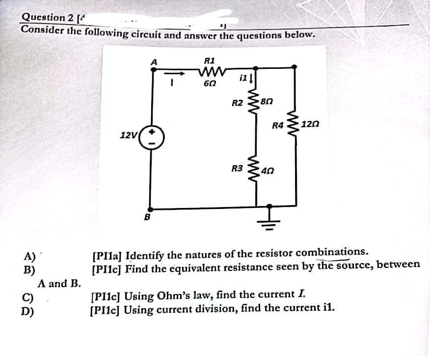 Question 2 [
Consider the following circuit and answer the questions below.
A)
B)
C)
D)
A and B.
12V
A
B
R1
www
60
R2
R3
ww
80
R4 120
40
[PI1a] Identify the natures of the resistor combinations.
[PI1c] Find the equivalent resistance seen by the source, between
[PI1c] Using Ohm's law, find the current I.
[PI1c] Using current division, find the current il.