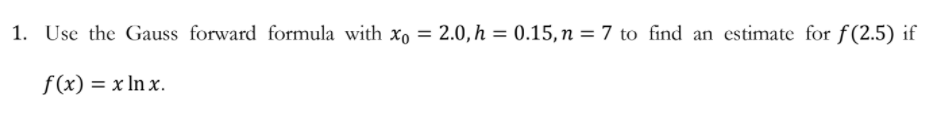 1. Use the Gauss forward formula with x, = 2.0,h = 0.15, n = 7 to find an estimate for f(2.5) if
f(x) = x In x.
