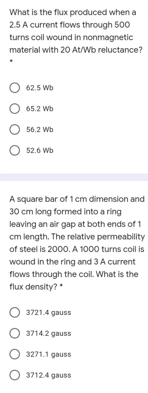 What is the flux produced when a
2.5 A current flows through 500
turns coil wound in nonmagnetic
material with 20 At/Wb reluctance?
*
62.5 Wb
65.2 Wb
56.2 Wb
52.6 Wb
A square bar of 1 cm dimension and
30 cm long formed into a ring
leaving an air gap at both ends of 1
cm length. The relative permeability
of steel is 2000. A 1000 turns coil is
wound in the ring and 3 A current
flows through the coil. What is the
flux density? *
3721.4 gauss
3714.2 gauss
3271.1 gauss
3712.4 gauss
