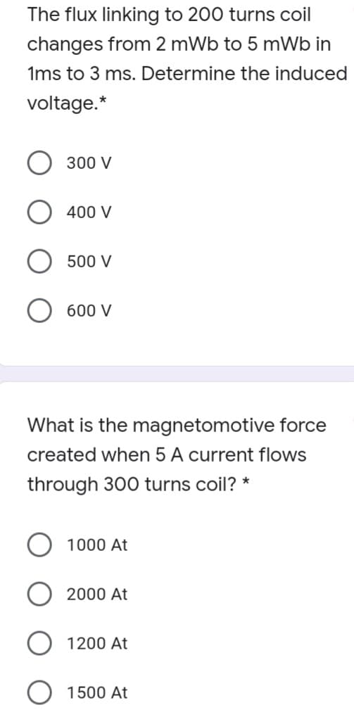 The flux linking to 200 turns coil
changes from 2 mWb to 5 mWb in
1ms to 3 ms. Determine the induced
voltage.*
300 V
400 V
500 V
600 V
What is the magnetomotive force
created when 5 A current flows
through 300 turns coil? *
1000 At
2000 At
1200 At
1500 At