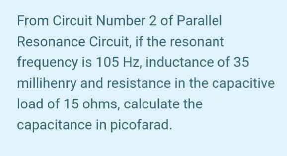 From Circuit Number 2 of Parallel
Resonance Circuit, if the resonant
frequency is 105 Hz, inductance of 35
millihenry and resistance in the capacitive
load of 15 ohms, calculate the
capacitance in picofarad.
