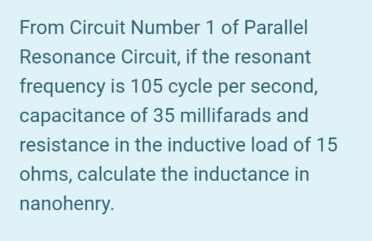 From Circuit Number 1 of Parallel
Resonance Circuit, if the resonant
frequency is 105 cycle per second,
capacitance of 35 millifarads and
resistance in the inductive load of 15
ohms, calculate the inductance in
nanohenry.
