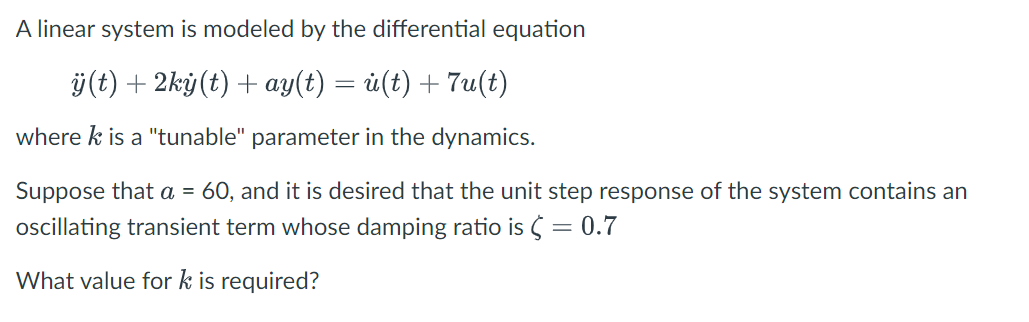 A linear system is modeled by the differential equation
ÿ(t) + 2ký(t) + ay(t) = ü(t) + 7u(t)
where k is a "tunable" parameter in the dynamics.
Suppose that a = 60, and it is desired that the unit step response of the system contains an
ocillating transient term whose damping ratio is S = 0.7
What value for k is required?
