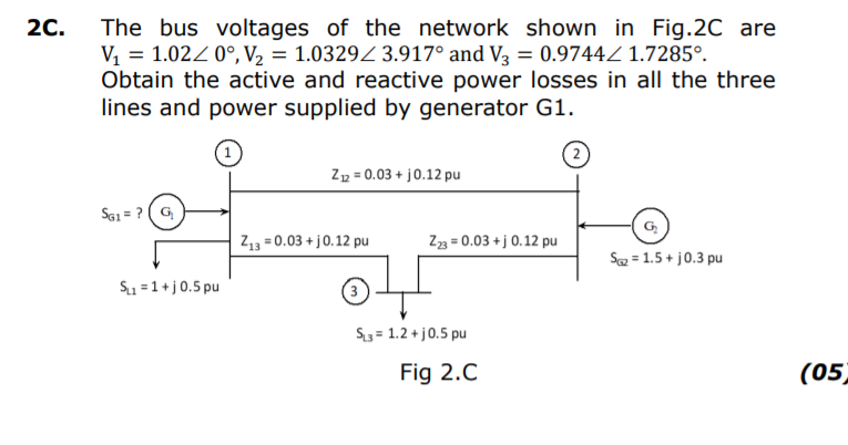 2C.
The bus voltages of the network shown in Fig.2C are
V, = 1.02Z 0°, V2 = 1.0329Z 3.917° and V3 = 0.9744Z 1.7285°.
Obtain the active and reactive power losses in all the three
lines and power supplied by generator G1.
Zp = 0.03 + j0.12 pu
Sa1 = ? ( G
G
Z13 = 0.03 + j0.12 pu
Z3 = 0.03 +j 0.12 pu
Sa = 1.5 + j0.3 pu
S1 =1+j0.5 pu
S3 = 1.2 + j0.5 pu
Fig 2.C
(05)
