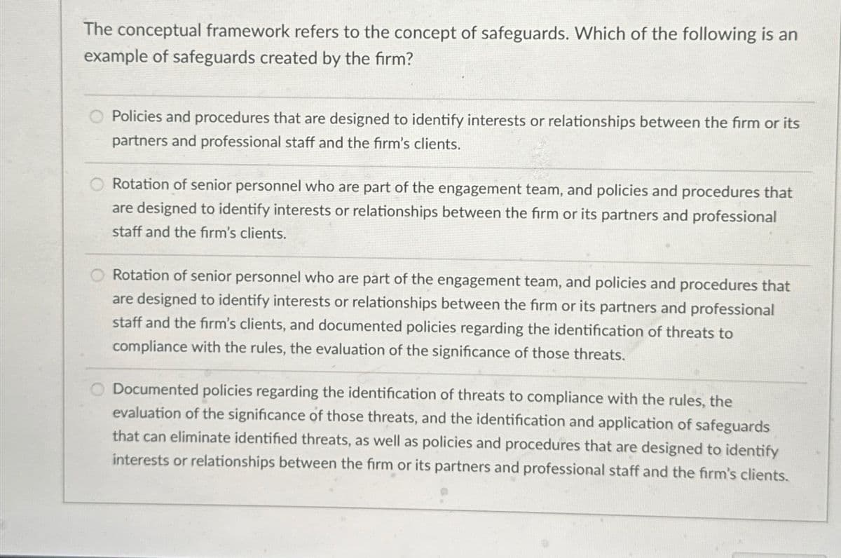 The conceptual framework refers to the concept of safeguards. Which of the following is an
example of safeguards created by the firm?
Policies and procedures that are designed to identify interests or relationships between the firm or its
partners and professional staff and the firm's clients.
Rotation of senior personnel who are part of the engagement team, and policies and procedures that
are designed to identify interests or relationships between the firm or its partners and professional
staff and the firm's clients.
Rotation of senior personnel who are part of the engagement team, and policies and procedures that
are designed to identify interests or relationships between the firm or its partners and professional
staff and the firm's clients, and documented policies regarding the identification of threats to
compliance with the rules, the evaluation of the significance of those threats.
Documented policies regarding the identification of threats to compliance with the rules, the
evaluation of the significance of those threats, and the identification and application of safeguards
that can eliminate identified threats, as well as policies and procedures that are designed to identify
interests or relationships between the firm or its partners and professional staff and the firm's clients.