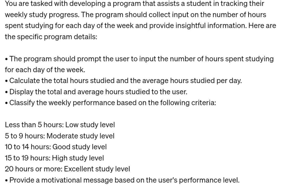 You are tasked with developing a program that assists a student in tracking their
weekly study progress. The program should collect input on the number of hours
spent studying for each day of the week and provide insightful information. Here are
the specific program details:
• The program should prompt the user to input the number of hours spent studying
for each day of the week.
Calculate the total hours studied and the average hours studied per day.
●
Display the total and average hours studied to the user.
• Classify the weekly performance based on the following criteria:
Less than 5 hours: Low study level
5 to 9 hours: Moderate study level
10 to 14 hours: Good study level
15 to 19 hours: High study level
20 hours or more: Excellent study level
Provide a motivational message based on the user's performance level.