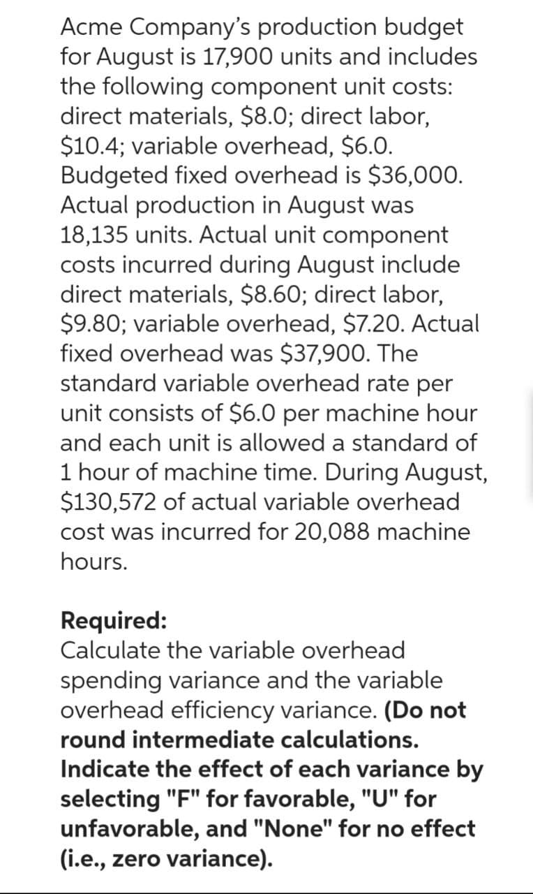 Acme Company's production budget
for August is 17,900 units and includes
the following component unit costs:
direct materials, $8.0; direct labor,
$10.4; variable overhead, $6.0.
Budgeted fixed overhead is $36,000.
Actual production in August was
18,135 units. Actual unit component
costs incurred during August include
direct materials, $8.60; direct labor,
$9.80; variable overhead, $7.20. Actual
fixed overhead was $37,900. The
standard variable overhead rate per
unit consists of $6.0 per machine hour
and each unit is allowed a standard of
1 hour of machine time. During August,
$130,572 of actual variable overhead
cost was incurred for 20,088 machine
hours.
Required:
Calculate the variable overhead
spending variance and the variable
overhead efficiency variance. (Do not
round intermediate calculations.
Indicate the effect of each variance by
selecting "F" for favorable, "U" for
unfavorable, and "None" for no effect
(i.e., zero variance).