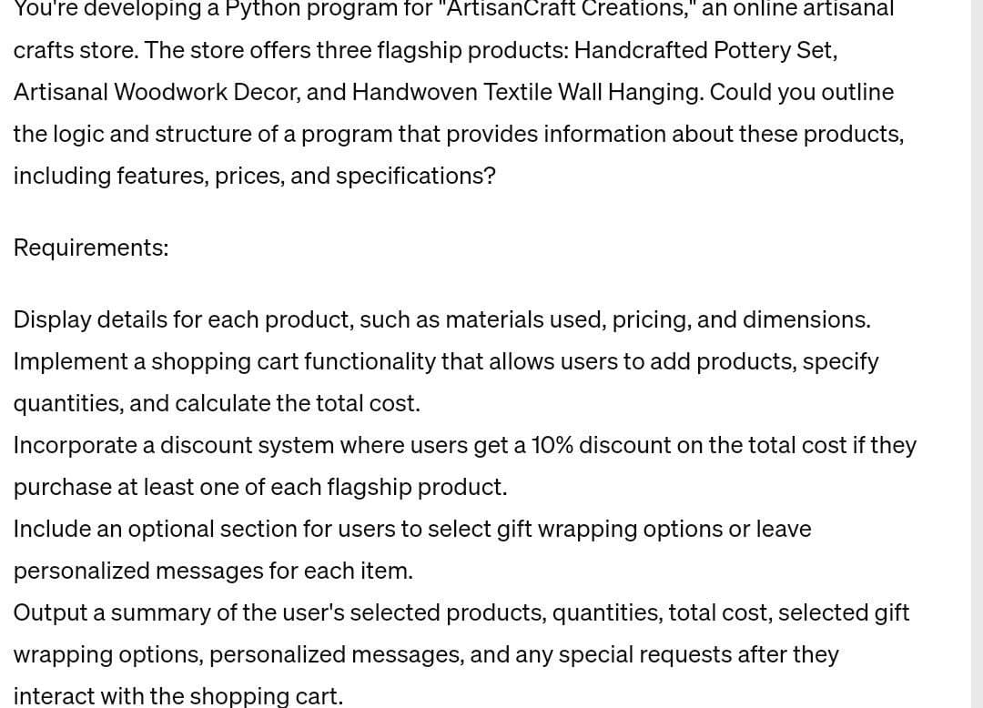 You're developing a Python program for "ArtisanCraft Creations," an online artisanal
crafts store. The store offers three flagship products: Handcrafted Pottery Set,
Artisanal Woodwork Decor, and Handwoven Textile Wall Hanging. Could you outline
the logic and structure of a program that provides information about these products,
including features, prices, and specifications?
Requirements:
Display details for each product, such as materials used, pricing, and dimensions.
Implement a shopping cart functionality that allows users to add products, specify
quantities, and calculate the total cost.
Incorporate a discount system where users get a 10% discount on the total cost if they
purchase at least one of each flagship product.
Include an optional section for users to select gift wrapping options or leave
personalized messages for each item.
Output a summary of the user's selected products, quantities, total cost, selected gift
wrapping options, personalized messages, and any special requests after they
interact with the shopping cart.