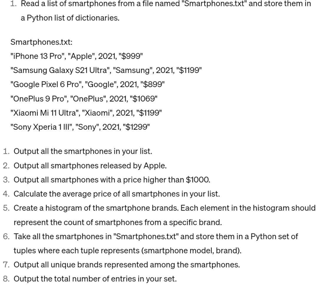 1. Read a list of smartphones from a file named "Smartphones.txt" and store them in
a Python list of dictionaries.
Smartphones.txt:
"iPhone 13 Pro", "Apple", 2021, "$999"
"Samsung Galaxy S21 Ultra", "Samsung", 2021, "$1199"
"Google Pixel 6 Pro", "Google", 2021, "$899"
"OnePlus 9 Pro", "OnePlus", 2021, "$1069"
"Xiaomi Mi 11 Ultra", "Xiaomi", 2021, "$1199"
"Sony Xperia 1 III", "Sony", 2021, "$1299"
1. Output all the smartphones in your list.
2. Output all smartphones released by Apple.
3. Output all smartphones with a price higher than $1000.
4. Calculate the average price of all smartphones in your list.
5. Create a histogram of the smartphone brands. Each element in the histogram should
represent the count of smartphones from a specific brand.
6. Take all the smartphones in "Smartphones.txt" and store them in a Python set of
tuples where each tuple represents (smartphone model, brand).
7. Output all unique brands represented among the smartphones.
8. Output the total number of entries in your set.