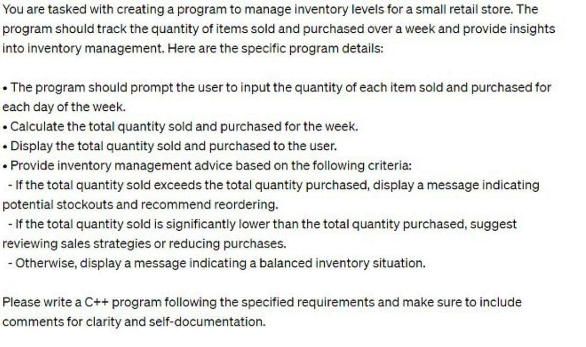 You are tasked with creating a program to manage inventory levels for a small retail store. The
program should track the quantity of items sold and purchased over a week and provide insights
into inventory management. Here are the specific program details:
• The program should prompt the user to input the quantity of each item sold and purchased for
each day of the week.
Calculate the total quantity sold and purchased for the week.
• Display the total quantity sold and purchased to the user.
• Provide inventory management advice based on the following criteria:
If the total quantity sold exceeds the total quantity purchased, display a message indicating
potential stockouts and recommend reordering.
.
-If the total quantity sold is significantly lower than the total quantity purchased, suggest
reviewing sales strategies or reducing purchases.
- Otherwise, display a message indicating a balanced inventory situation.
Please write a C++ program following the specified requirements and make sure to include
comments for clarity and self-documentation.