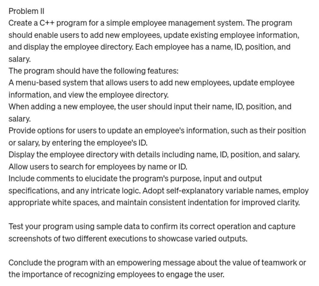 Problem II
Create a C++ program for a simple employee management system. The program
should enable users to add new employees, update existing employee information,
and display the employee directory. Each employee has a name, ID, position, and
salary.
The program should have the following features:
A menu-based system that allows users to add new employees, update employee
information, and view the employee directory.
When adding a new employee, the user should input their name, ID, position, and
salary.
Provide options for users to update an employee's information, such as their position
or salary, by entering the employee's ID.
Display the employee directory with details including name, ID, position, and salary.
Allow users to search for employees by name or ID.
Include comments to elucidate the program's purpose, input and output
specifications, and any intricate logic. Adopt self-explanatory variable names, employ
appropriate white spaces, and maintain consistent indentation for improved clarity.
Test your program using sample data to confirm its correct operation and capture
screenshots of two different executions to showcase varied outputs.
Conclude the program with an empowering message about the value of teamwork or
the importance of recognizing employees to engage the user.