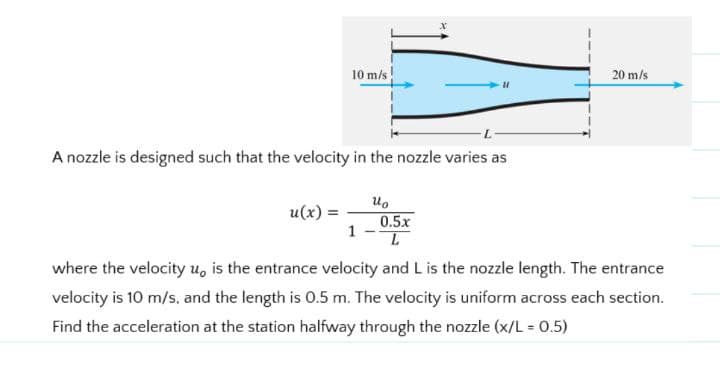 10 m/s
u(x) =
A nozzle is designed such that the velocity in the nozzle varies as
1
uo
"1
0.5x
L
20 m/s
where the velocity u, is the entrance velocity and L is the nozzle length. The entrance
velocity is 10 m/s, and the length is 0.5 m. The velocity is uniform across each section.
Find the acceleration at the station halfway through the nozzle (x/L = 0.5)