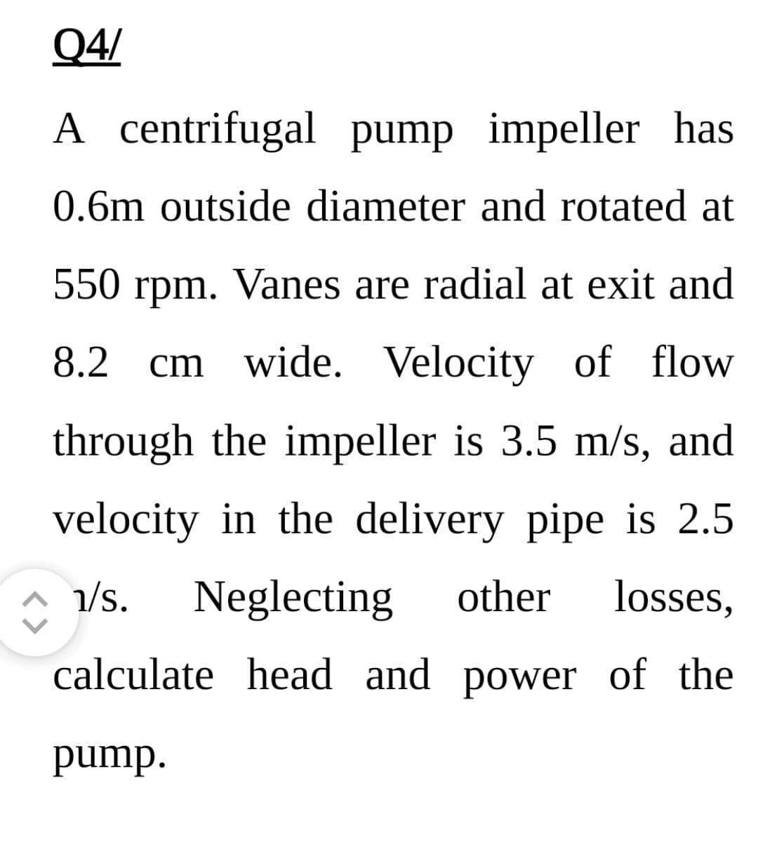 Q4/
A centrifugal pump impeller has
0.6m outside diameter and rotated at
550 rpm. Vanes are radial at exit and
8.2 cm wide. Velocity of flow
through the impeller is 3.5 m/s, and
velocity in the delivery pipe is 2.5
1/s. Neglecting other losses,
calculate head and power of the
pump.