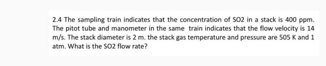 2.4 The sampling train indicates that the concentration of SO2 in a stack is 400 ppm.
The pitot tube and manometer in the same train indicates that the flow velocity is 14
m/s. The stack diameter is 2 m. the stack gas temperature and pressure are 505 K and 1
atm. What is the SO2 flow rate?