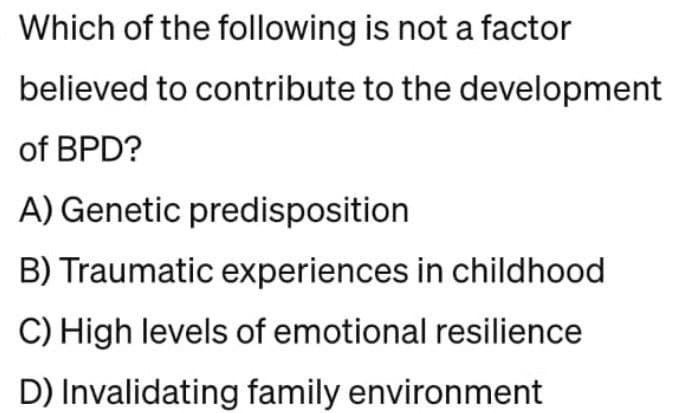 Which of the following is not a factor
believed to contribute to the development
of BPD?
A) Genetic predisposition
B) Traumatic experiences in childhood
C) High levels of emotional resilience
D) Invalidating family environment
