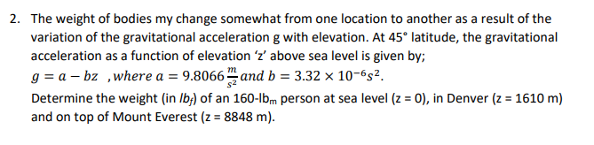 The weight of bodies my change somewhat from one location to another as a result of the
variation of the gravitational acceleration g with elevation. At 45° latitude, the gravitational
acceleration as a function of elevation 'z' above sea level is given by;
g = a – bz ,where a = 9.8066 and b = 3.32 × 10-6s².
Determine the weight (in Ib;) of an 160-lbm person at sea level (z = 0), in Denver (z = 1610 m)
and on top of Mount Everest (z = 8848 m).
%3D
