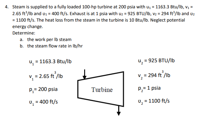 Steam is supplied to a fully loaded 100-hp turbine at 200 psia with u; = 1163.3 Btu/lb, v; =
2.65 ft³/lb and u1 = 400 ft/s. Exhaust is at 1 psia with uz = 925 BTU/lb, v2 = 294 ft2/lb and uz
= 1100 ft/s. The heat loss from the steam in the turbine is 10 Btu/lb. Neglect potential
energy change.
Determine:
a. the work per Ib steam
b. the steam flow rate in Ib/hr
u, = 1163.3 Btu/lb
u, = 925 BTU/lb
V, = 2.65 ft /lb
v, = 294 ft /lb
P,= 200 psia
Turbine
P2= 1 psia
