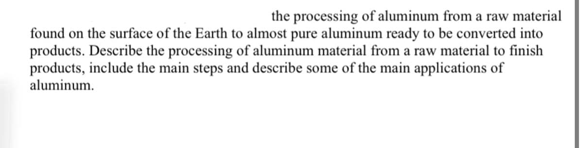 the processing of aluminum from a raw material
found on the surface of the Earth to almost pure aluminum ready to be converted into
products. Describe the processing of aluminum material from a raw material to finish
products, include the main steps and describe some of the main applications of
aluminum.