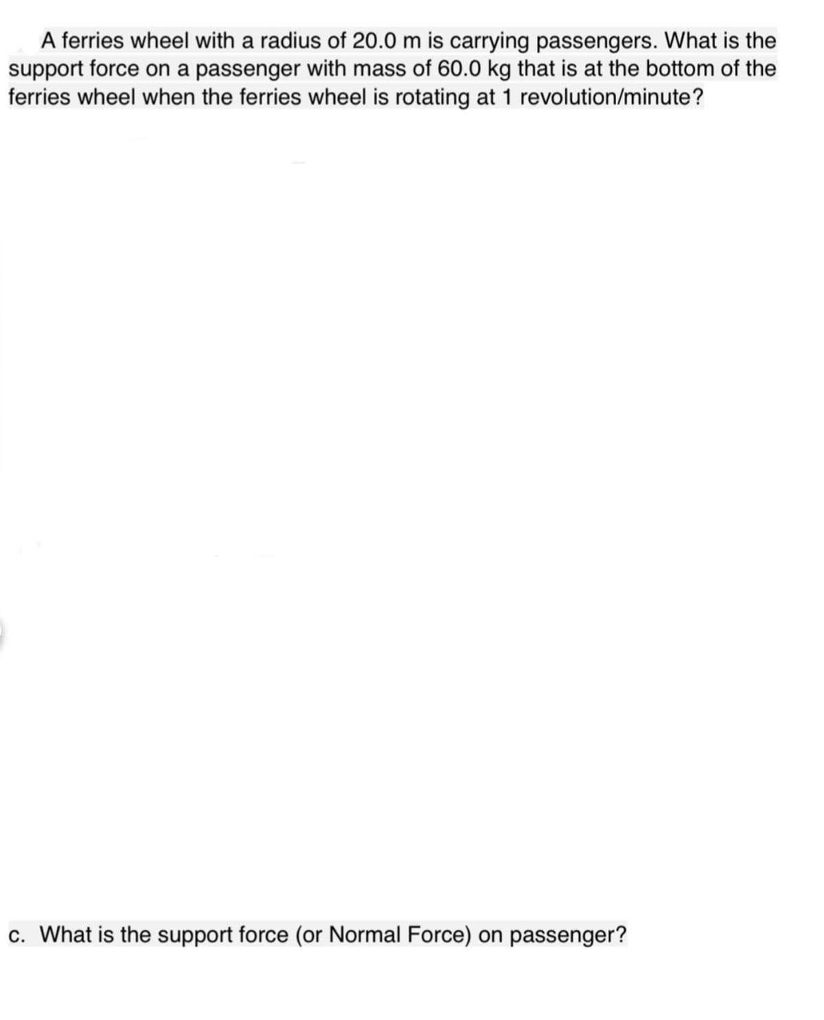A ferries wheel with a radius of 20.0 m is carrying passengers. What is the
support force on a passenger with mass of 60.0 kg that is at the bottom of the
ferries wheel when the ferries wheel is rotating at 1 revolution/minute?
c. What is the support force (or Normal Force) on passenger?