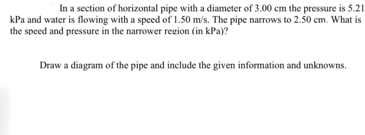 In a section of horizontal pipe with a diameter of 3.00 cm the pressure is 5.21
kPa and water is flowing with a speed of 1.50 m/s. The pipe narrows to 2.50 cm. What is
the speed and pressure in the narrower region (in kPa)?
Draw a diagram of the pipe and include the given information and unknowns.