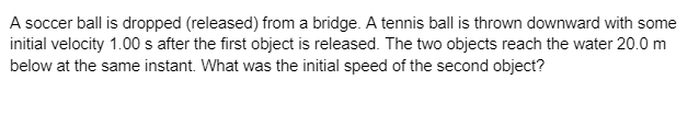 A soccer ball is dropped (released) from a bridge. A tennis ball is thrown downward with some
initial velocity 1.00 s after the first object is released. The two objects reach the water 20.0 m
below at the same instant. What was the initial speed of the second object?