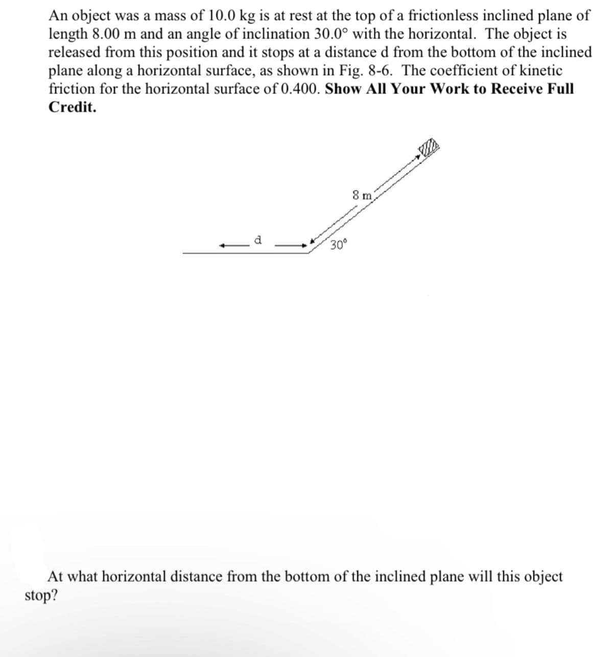 An object was a mass of 10.0 kg is at rest at the top of a frictionless inclined plane of
length 8.00 m and an angle of inclination 30.0° with the horizontal. The object is
released from this position and it stops at a distance d from the bottom of the inclined
plane along a horizontal surface, as shown in Fig. 8-6. The coefficient of kinetic
friction for the horizontal surface of 0.400. Show All Your Work to Receive Full
Credit.
d
30⁰
8 m
Wi
At what horizontal distance from the bottom of the inclined plane will this object
stop?