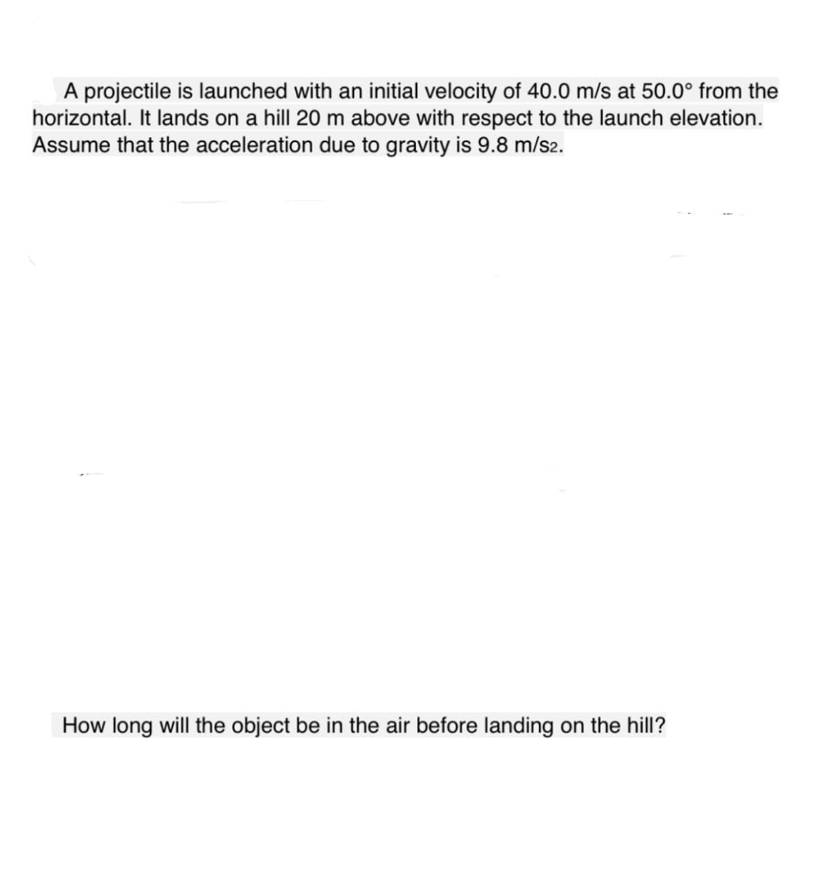 A projectile is launched with an initial velocity of 40.0 m/s at 50.0° from the
horizontal. It lands on a hill 20 m above with respect to the launch elevation.
Assume that the acceleration due to gravity is 9.8 m/s2.
How long will the object be in the air before landing on the hill?