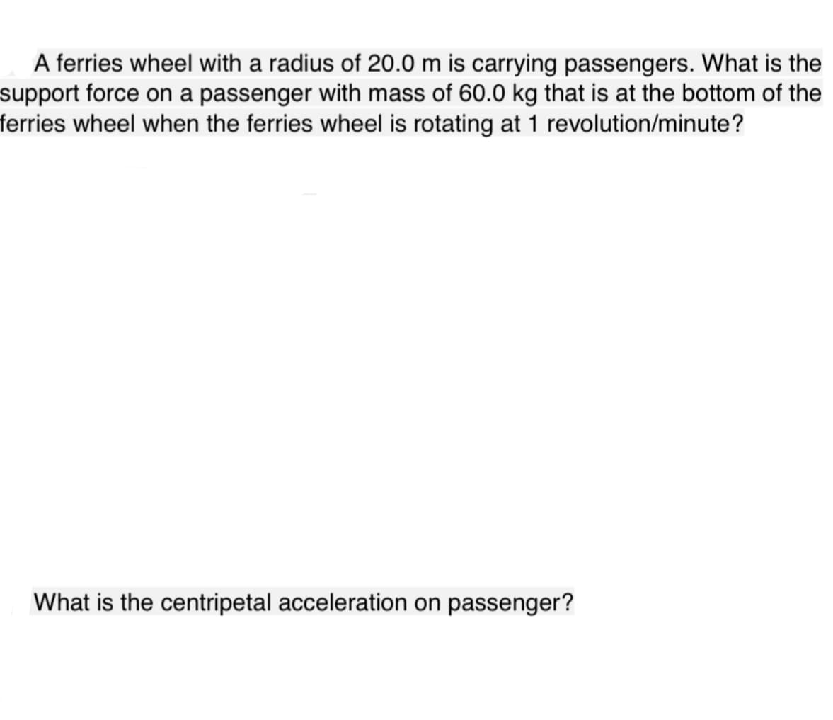 A ferries wheel with a radius of 20.0 m is carrying passengers. What is the
support force on a passenger with mass of 60.0 kg that is at the bottom of the
ferries wheel when the ferries wheel is rotating at 1 revolution/minute?
What is the centripetal acceleration on passenger?