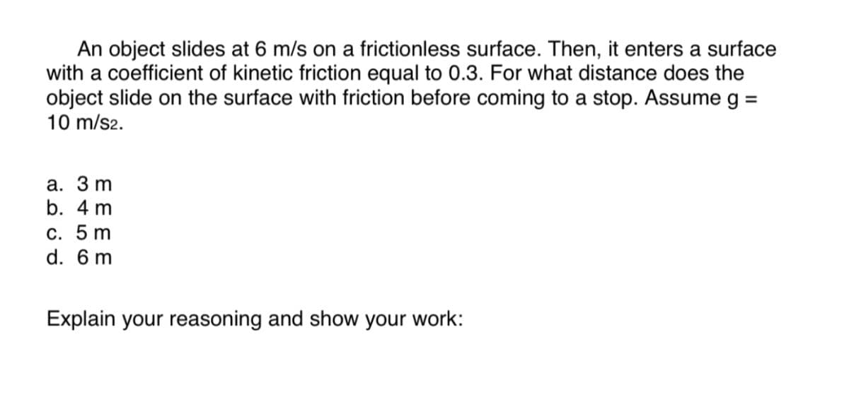 An object slides at 6 m/s on a frictionless surface. Then, it enters a surface
with a coefficient of kinetic friction equal to 0.3. For what distance does the
object slide on the surface with friction before coming to a stop. Assume g =
10 m/s2.
a. 3 m
b. 4 m
c. 5 m
d. 6 m
Explain your reasoning and show your work: