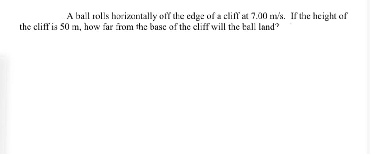 A ball rolls horizontally off the edge of a cliff at 7.00 m/s. If the height of
the cliff is 50 m, how far from the base of the cliff will the ball land?
