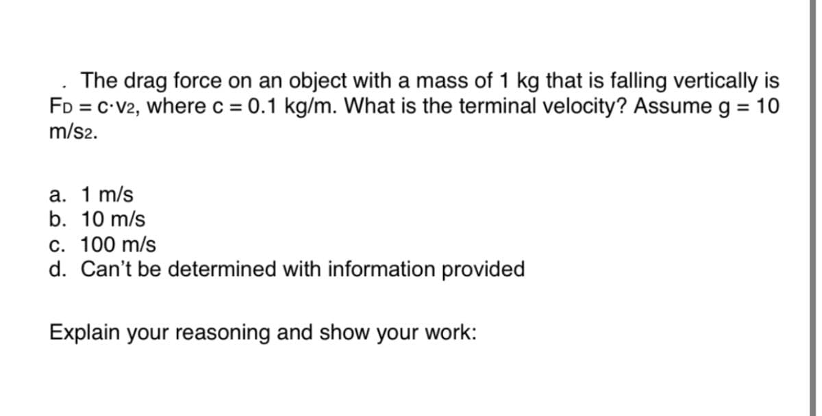 The drag force on an object with a mass of 1 kg that is falling vertically is
FD = C-V2, where c = 0.1 kg/m. What is the terminal velocity? Assume g = 10
m/s2.
a. 1 m/s
b. 10 m/s
c. 100 m/s
d. Can't be determined with information provided
Explain your reasoning and show your work: