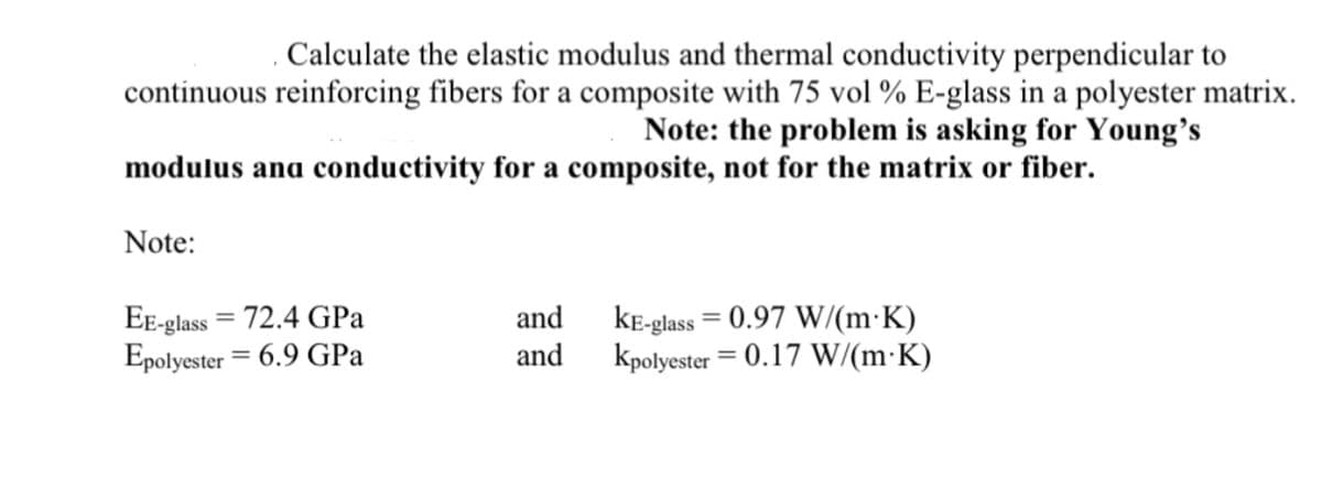 . Calculate the elastic modulus and thermal conductivity perpendicular to
continuous reinforcing fibers for a composite with 75 vol % E-glass in a polyester matrix.
Note: the problem is asking for Young's
modulus and conductivity for a composite, not for the matrix or fiber.
Note:
EE-glass=72.4 GPa
Epolyester 6.9 GPa
and
and
KE-glass = 0.97 W/(m K)
Kpolyester = 0.17 W/(m.K)