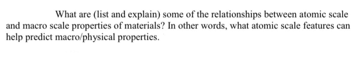 What are (list and explain) some of the relationships between atomic scale
and macro scale properties of materials? In other words, what atomic scale features can
help predict macro/physical
properties.