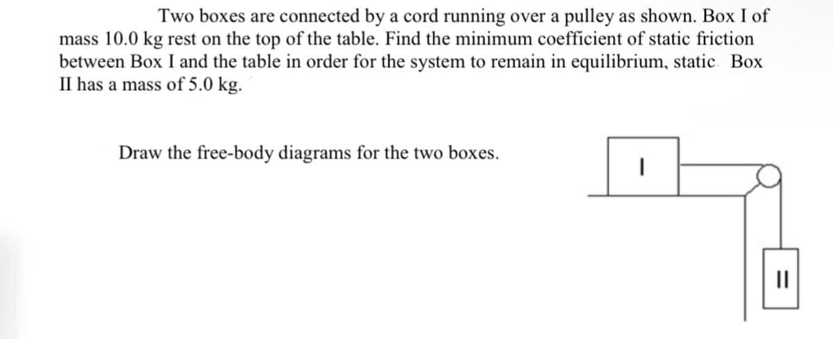 Two boxes are connected by a cord running over a pulley as shown. Box I of
mass 10.0 kg rest on the top of the table. Find the minimum coefficient of static friction
between Box I and the table in order for the system to remain in equilibrium, static Box
II has a mass of 5.0 kg.
Draw the free-body diagrams for the two boxes.
I
||