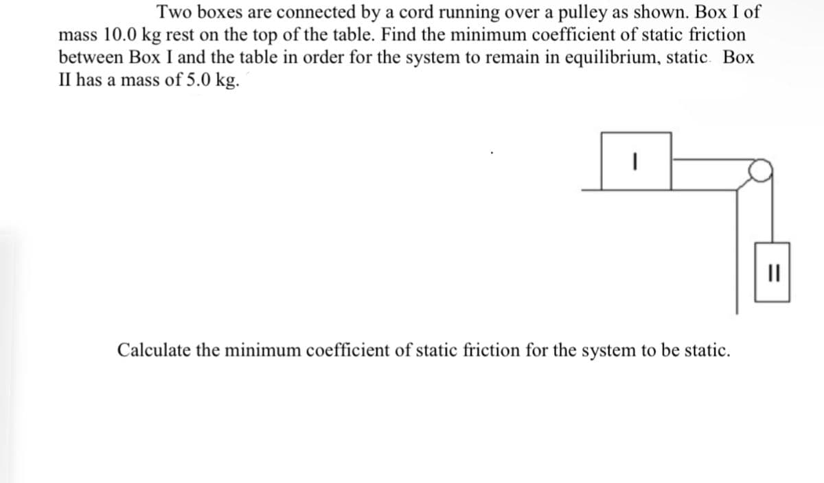 Two boxes are connected by a cord running over a pulley as shown. Box I of
mass 10.0 kg rest on the top of the table. Find the minimum coefficient of static friction
between Box I and the table in order for the system to remain in equilibrium, static. Box
II has a mass of 5.0 kg.
|
Calculate the minimum coefficient of static friction for the system to be static.