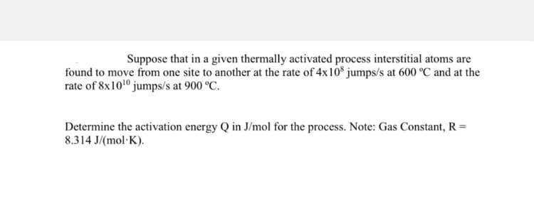 Suppose that in a given thermally activated process interstitial atoms are
found to move from one site to another at the rate of 4x108 jumps/s at 600 °C and at the
rate of 8x10¹0 jumps/s at 900 °C.
Determine the activation energy Q in J/mol for the process. Note: Gas Constant, R =
8.314 J/(mol-K).