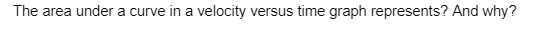 The area under a curve in a velocity versus time graph represents? And why?
