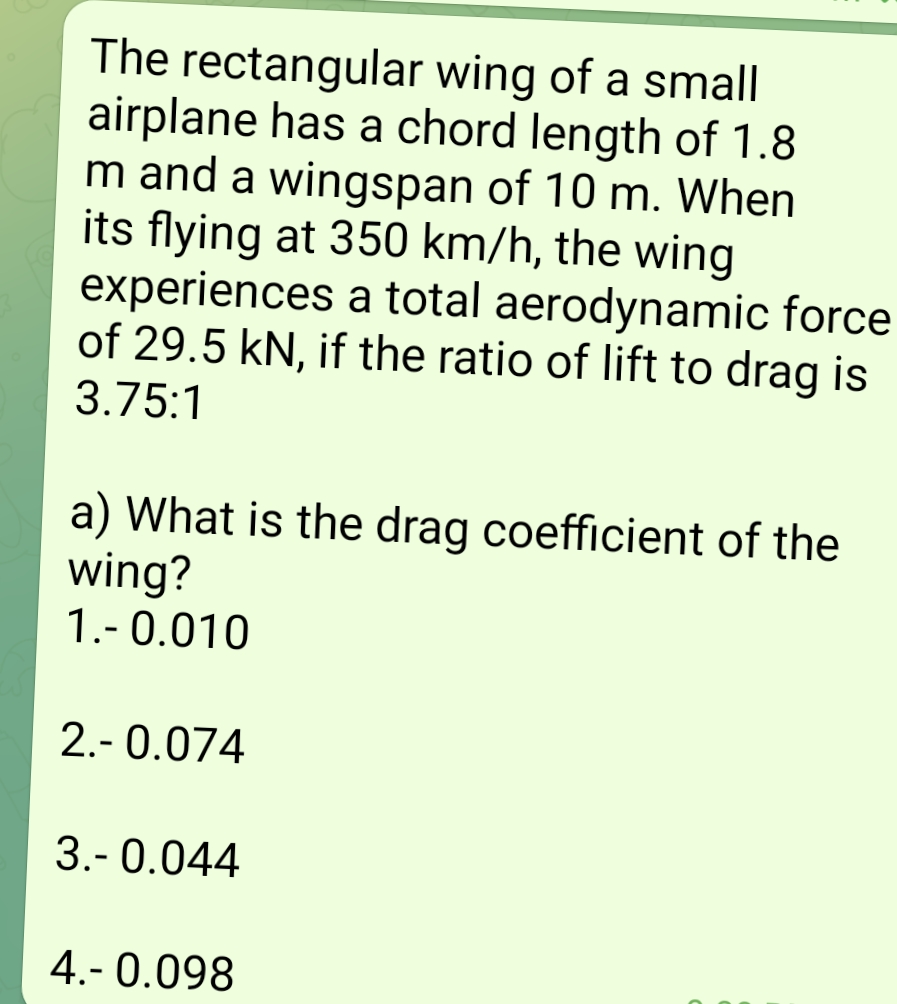 The rectangular wing of a small
airplane has a chord length of 1.8
m and a wingspan of 10 m. When
its flying at 350 km/h, the wing
experiences a total aerodynamic force
of 29.5 kN, if the ratio of lift to drag is
3.75:1
a) What is the drag coefficient of the
wing?
1.-0.010
2.- 0.074
3.-0.044
4.- 0.098
