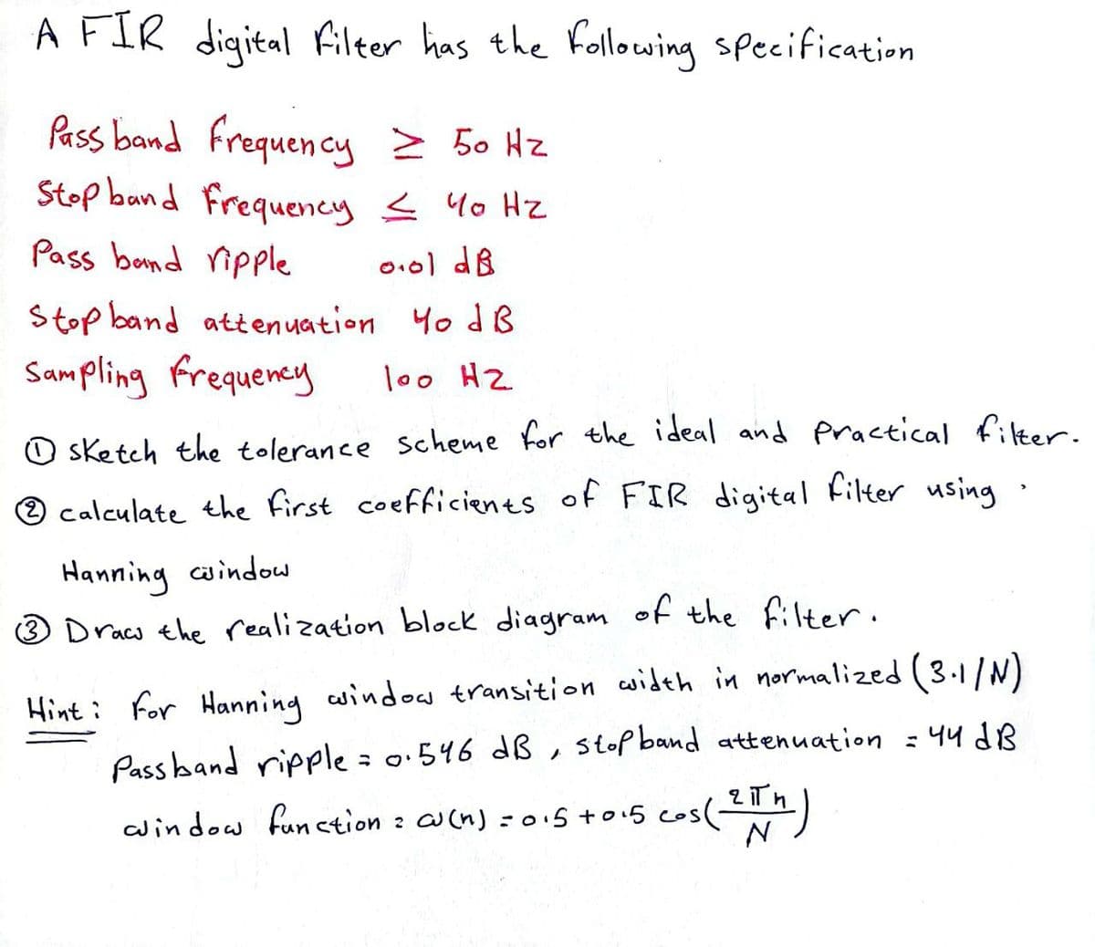 A FIR digital filter has the following specification
Pass band frequency ≥ 50 Hz
Stop band frequency ≤ 40 Hz
Pass band ripple
0.01 dB
Stop band attenuation 40 dB
Sampling Frequency
loo H2
sketch the tolerance scheme for the ideal and Practical filter.
Ⓒ calculate the first coefficients of FIR digital filter using
Hanning window
3 Draw the realization block diagram of the filter.
Hint: For Hanning window transition width in normalized (3.1/N)
Pass band ripple = 0.546 dB, stop band attenuation = 44 dB
window function = c(n) = 0.5 +0.5 cos (21th)
2