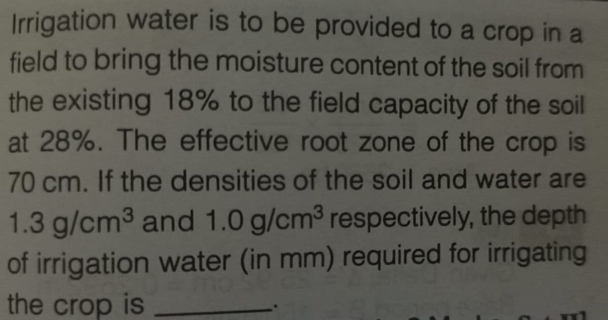 Irrigation water is to be provided to a crop in a
field to bring the moisture content of the soil from
the existing 18% to the field capacity of the soil
at 28%. The effective root zone of the crop is
70 cm. If the densities of the soil and water are
1.3 g/cm³ and 1.0 g/cm³ respectively, the depth
of irrigation water (in mm) required for irrigating
the crop is