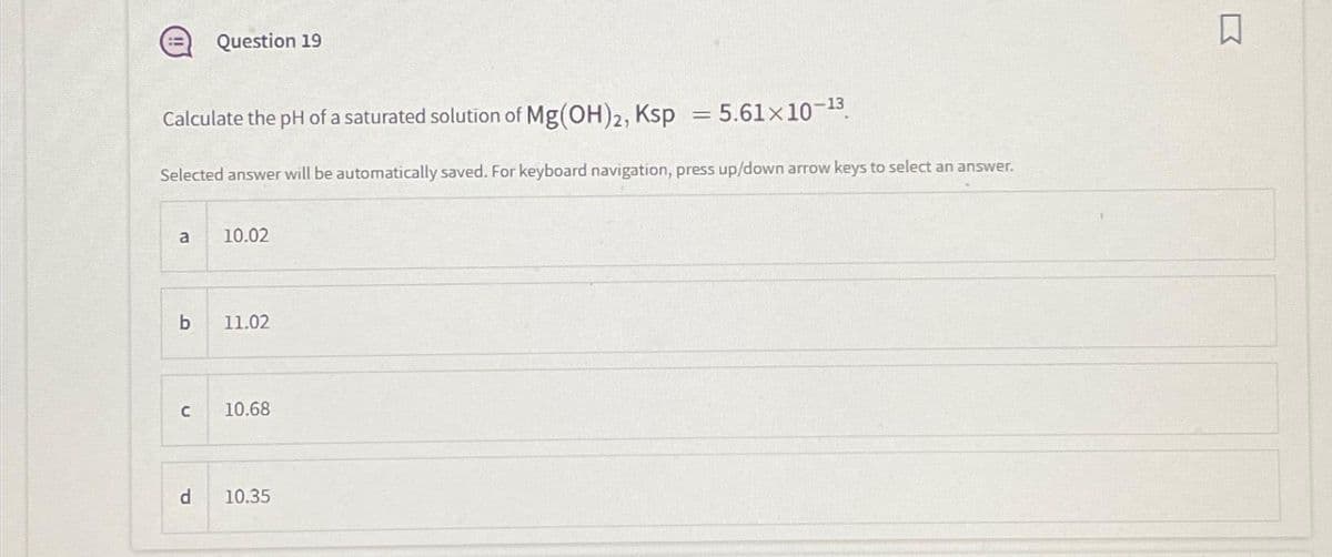 Calculate the pH of a saturated solution of Mg(OH)2, Ksp = 5.61×10-¹³.
Selected answer will be automatically saved. For keyboard navigation, press up/down arrow keys to select an answer.
a
b
C
Question 19
d
10.02
11.02
10.68
10.35
□