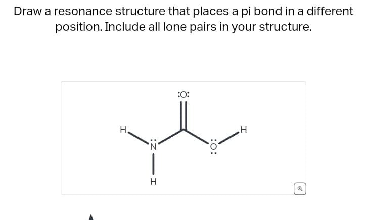 Draw a resonance structure that places a pi bond in a different
position. Include all lone pairs in your structure.
I
H.
N
|
H
:O:
:0:
H