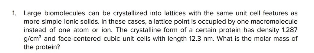 1. Large biomolecules can be crystallized into lattices with the same unit cell features as
more simple ionic solids. In these cases, a lattice point is occupied by one macromolecule
instead of one atom or ion. The crystalline form of a certain protein has density 1.287
g/cm³ and face-centered cubic unit cells with length 12.3 nm. What is the molar mass of
the protein?
