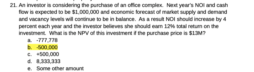 21. An investor is considering the purchase of an office complex. Next year's NOI and cash
flow is expected to be $1,000,000 and economic forecast of market supply and demand
and vacancy levels will continue to be in balance. As a result NOI should increase by 4
percent each year and the investor believes she should earn 12% total return on the
investment. What is the NPV of this investment if the purchase price is $13M?
a. -777,778
b. -500,000
c. +500,000
d. 8,333,333
e. Some other amount