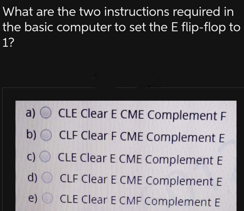 What are the two instructions
required in
the basic computer to set the E flip-flop to
1?
a)
b)
d)
e)
CLE Clear E CME Complement F
CLF Clear F CME Complement E
CLE Clear E CME Complement E
CLF Clear E CME Complement E
CLE Clear E CMF Complement E