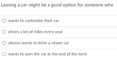 Leasing a car might be a good option for someone who
O wants to customize their car
O drives a lot of miles every year
O always wants to drive a newer car
O wants to own the car at the end of the term
