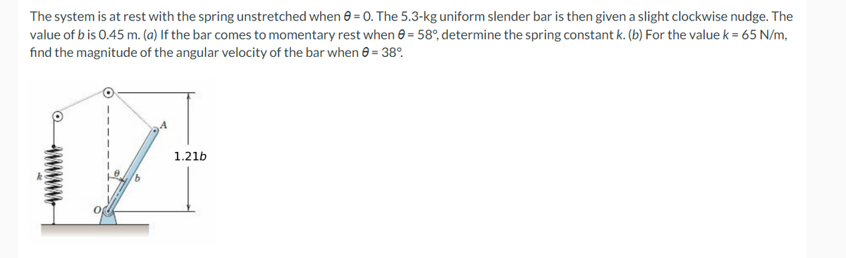 The system is at rest with the spring unstretched when = 0. The 5.3-kg uniform slender bar is then given a slight clockwise nudge. The
value of b is 0.45 m. (a) If the bar comes to momentary rest when 0 = 58°, determine the spring constant k. (b) For the value k = 65 N/m,
find the magnitude of the angular velocity of the bar when 0 = 38°
14
1.21b