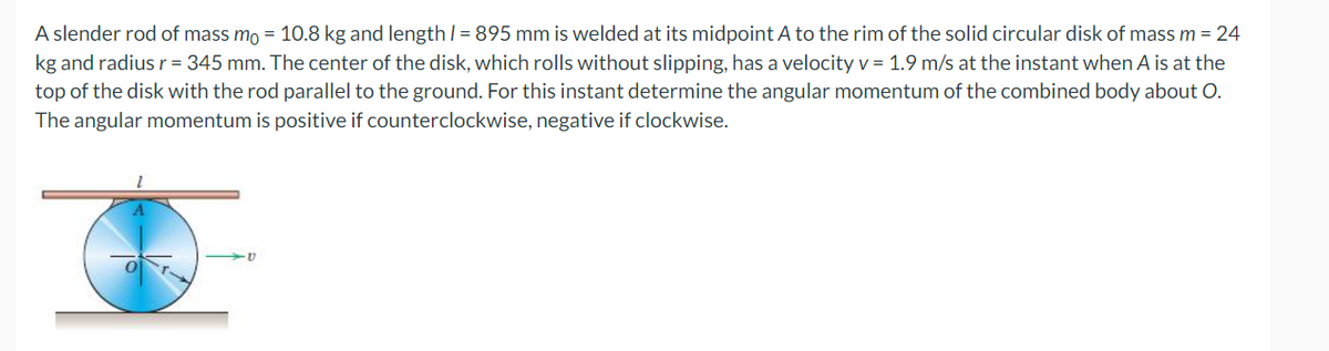 A slender rod of mass mo = 10.8 kg and length / = 895 mm is welded at its midpoint A to the rim of the solid circular disk of mass m = 24
kg and radius r = 345 mm. The center of the disk, which rolls without slipping, has a velocity v = 1.9 m/s at the instant when A is at the
top of the disk with the rod parallel to the ground. For this instant determine the angular momentum of the combined body about O.
The angular momentum is positive if counterclockwise, negative if clockwise.
-V